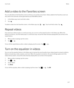 Page 117Add a video to the Favorites screenYou can add videos to the Favorites screen so that you can quickly access them. Videos added to the Favorites screen are
also used in the automatic stories generated by your BlackBerry device.
1. In the Videos app, touch and hold a video.
2.Tap .
To delete a video from the Favorites screen, in the Videos app, tap  > . Touch and hold a video. Tap .
Repeat videos If you want your videos to play in a continuous loop, you can turn on the repeat function in the Videos app....