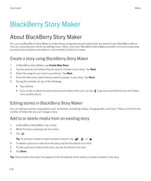 Page 118BlackBerry Story Maker
About BlackBerry Story Maker You can use BlackBerry Story Maker to make stories using pictures and videos that are saved on your BlackBerry device.You can customize your stories by adding music, 
filters, and more. BlackBerry Story Maker provides a fun and unique way
to present your pictures and videos in a format that