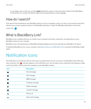 Page 13In a message, note, or task, you can type myver followed by a space, to see your device model and the BlackBerry
10 OS version it is running. This feature might not be supported by your input language.
How do I search?
If you want to 
find something on your BlackBerry device, such as a message, a song, or an app, or if you want to search the
Internet, you can say or type your search in the BlackBerry Assistant. To open the BlackBerry Assistant, on the home
screen, tap 
.
What is BlackBerry Link?...