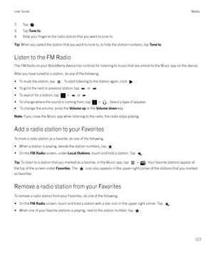 Page 1232.Tap .
3. Tap Tune to.
4. Slide your 
finger to the radio station that you want to tune to.
Tip:  When you select the station that you want to tune to, to hide the station numbers, tap  Tune to.
Listen to the FM Radio
The FM Radio on your BlackBerry device has controls for listening to music that are similar to the Music app on the device.
After you have tuned to a station, do any of the following: 