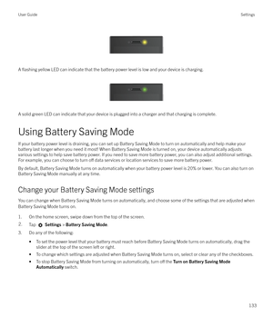 Page 133 
 
A 
flashing yellow LED can indicate that the battery power level is low and your device is charging.
 
 
A solid green LED can indicate that your device is plugged into a charger and that charging is complete.
Using Battery Saving Mode
If your battery power level is draining, you can set up Battery Saving Mode to turn on automatically and help make your battery last longer when you need it most! When Battery Saving Mode is turned on, your device automatically adjusts
various settings to help save...