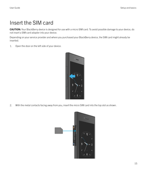 Page 15Insert the SIM card
CAUTION: Your BlackBerry device is designed for use with a micro SIM card. To avoid possible damage to your device, do
not insert a SIM card adapter into your device.
Depending on your service provider and where you purchased your BlackBerry device, the SIM card might already be
inserted.
1.Open the door on the left side of your device.
 
 
2.With the metal contacts facing away from you, insert the micro SIM card into the top slot as shown.  User GuideSetup and basics
15 