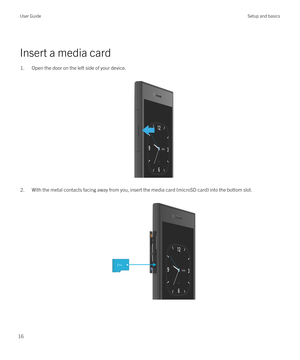 Page 16 
Insert a media card
1.Open the door on the left side of your device.
 
 
2.With the metal contacts facing away from you, insert the media card (microSD card) into the bottom slot.  
 
User GuideSetup and basics
16 