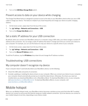 Page 1563. Turn on the USB Mass Storage Mode  switch.
Prevent access to data on your device while charging The Charge Only Mode feature is designed to prevent access to the data on your BlackBerry device when you use a USBcable to charge your device. This feature is helpful if you travel frequently and charge your device at public chargingstations.
1. On the home screen, swipe down from the top of the screen.2.Tap   Settings  > Networks and Connections  > USB .
3. Turn on the  Charge Only Mode  switch.
Set a...