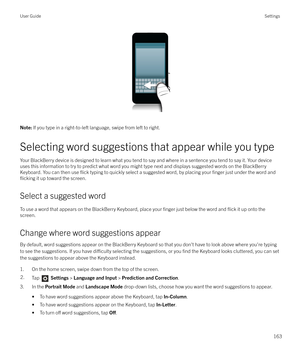 Page 163 
Note: If you type in a right-to-left language, swipe from left to right.
Selecting word suggestions that appear while you type
Your BlackBerry device is designed to learn what you tend to say and where in a sentence you tend to say it. Your device
uses this information to try to predict what word you might type next and displays suggested words on the BlackBerry Keyboard. You can then use 
flick typing to quickly select a suggested word, by placing your finger just under the word and
flicking it up...