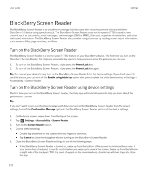 Page 176BlackBerry Screen Reader
The BlackBerry Screen Reader is an assistive technology that lets users with vision impairment interact with their
BlackBerry 10 device using speech output. The BlackBerry Screen Reader uses text-to-speech (TTS) to read screen content, such as documents, email messages, text messages (SMS or MMS), titles and properties of media 
files, and other
text-based information. The BlackBerry Screen Reader also provides navigation cues by reading screen layout information,
such as menu...