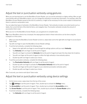 Page 185Adjust the text or punctuation verbosity using gesturesWhen you are learning how to use the BlackBerry Screen Reader, you can set the verbosity to a higher setting. After you getmore familiar with your BlackBerry device, you can change the verbosity to include less information. For example, when the
BlackBerry Screen Reader pauses at the end of a sentence, it might not be necessary for the screen reader to indicate that there is a period or exclamation mark.
You can adjust two types of verbosity in the...