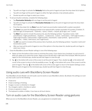 Page 186b. Tap with one finger to activate the Verbosity field as the point of regard and open the drop-down list of options.
c. Tap with one 
finger set the point of regard on either the high verbosity or low verbosity options.
d. Double-tap with one 
finger to select your choice.
6. To set punctuation verbosity, complete the following steps:
a. Tap  Punctuation Verbosity  with one 
finger to set the point of regard.
b. Tap with one 
finger to activate the  Punctuation Verbosity  field as the point of regard...