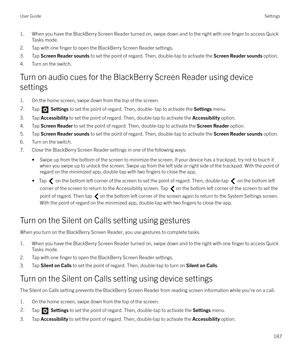 Page 1871. When you have the BlackBerry Screen Reader turned on, swipe down and to the right with one finger to access Quick
Tasks mode.
2. Tap with one 
finger to open the BlackBerry Screen Reader settings.
3. Tap  Screen Reader sounds  to set the point of regard. Then, double-tap to activate the  Screen Reader sounds option.
4. Turn on the switch.
Turn on audio cues for the BlackBerry Screen Reader using device settings
1. On the home screen, swipe down from the top of the screen.
2.Tap   Settings  to set the...