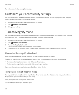 Page 190Tap on the screen to stop reading the message.
Customize your accessibility settings
You can customize your BlackBerry device to help suit your needs. For example, you can magnify the screen, use your
hearing aid with your device, and change the font size.
1. On the home screen, swipe down from the top of the screen.2.Tap   Settings  > Accessibility .
3. Change your settings.
Turn on Magnify mode You can use Magnify mode to enlarge the information on your BlackBerry device screen. You can zoom in to or...