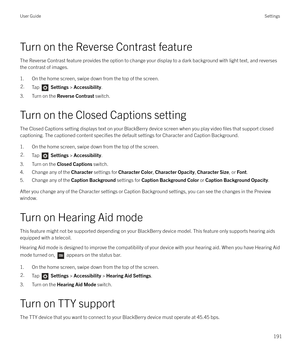 Page 191Turn on the Reverse Contrast featureThe Reverse Contrast feature provides the option to change your display to a dark background with light text, and reversesthe contrast of images.
1. On the home screen, swipe down from the top of the screen.
2.Tap   Settings  > Accessibility .
3. Turn on the  Reverse Contrast  switch.
Turn on the Closed Captions setting The Closed Captions setting displays text on your BlackBerry device screen when you play video 
files that support closed
captioning. The captioned...