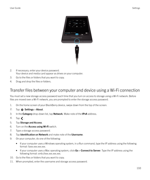 Page 193 
2. If necessary, enter your device password.Your device and media card appear as drives on your computer.
3. Go to the 
files or folders that you want to copy.
4. Drag and drop the 
files or folders.
Transfer 
files between your computer and device using a Wi-Fi connection
You must set a new storage access password each time that you turn on access to storage using a Wi-Fi network. Before
files are moved over a Wi-Fi network, you are prompted to enter the storage access password.
1. On the home screen...