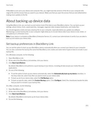 Page 201If BlackBerry Link syncs your device and computer files, you might have two versions of the file on your computer (the
original 
file and the version that you saved to your device). Make sure that you open the version that you last edited before
making more updates to the 
file.
About backing up device data
Using BlackBerry Link, you can back up and restore most of the data on your BlackBerry device. You can back up your
settings, phone history, fonts, saved searches, messages, organizer data, browser...