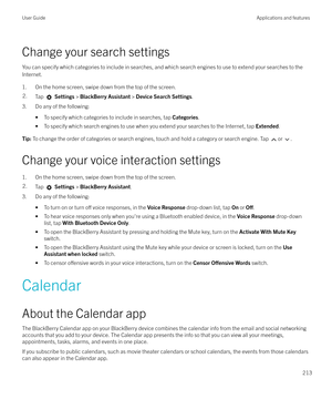 Page 213Change your search settingsYou can specify which categories to include in searches, and which search engines to use to extend your searches to theInternet.
1. On the home screen, swipe down from the top of the screen.
2.Tap   Settings  > BlackBerry Assistant  > Device Search Settings .
3. Do any of the following:
