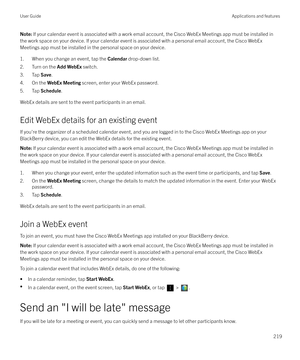 Page 219Note: If your calendar event is associated with a work email account, the Cisco WebEx Meetings app must be installed in
the work space on your device. If your calendar event is associated with a personal email account, the Cisco WebEx
Meetings app must be installed in the personal space on your device.
1. When you change an event, tap the  Calendar drop-down list.
2. Turn on the  Add WebEx switch.
3. Tap  Save.
4. On the  WebEx Meeting  screen, enter your WebEx password.
5. Tap  Schedule.
WebEx details...