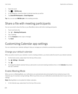 Page 2201. Open the event.2.Tap  > I Will Be Late .
3. In the dialog box, move the slider to indicate how late you will be.
4. Tap  Email All Participants  or Email Organizer .
Tip: You can also tap  I Will Be Late in the meeting reminder.
Share a file with meeting participants
You can use email to share the 
files on your BlackBerry device with other meeting participants.
1. Touch and hold a 
file.
2.Tap  >  Meeting Participants .
3. Tap a meeting.
4. On the  Compose screen, type a message.
5. Tap  Send....