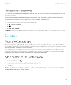 Page 223I have duplicate calendar entries
If you imported calendar entries using BlackBerry Link, you might see duplicate entries on your device after syncing your device and computer.
You can remove duplicates by deleting duplicates in your address book, or by clearing your local data on your device.
To remove duplicate calendar entries by deleting your local device data, do the following:
1. On the home screen, swipe down from the top of the screen.
2. Tap 
 Settings  > Accounts .
3. Tap 
.
4. Tap  Clear Local...