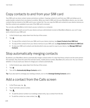 Page 224Copy contacts to and from your SIM cardYour SIM card can store contact names and phone numbers. Copying contacts to and from your SIM card allows you to
easily transfer contacts from one device to another. When you insert a SIM card into your BlackBerry device, you can view contacts that are stored on the SIM card in your contact list. You can copy the SIM card contacts to your device memory so
that the contacts are available to you even if the SIM card is removed.
You can also use BlackBerry Link to...