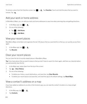 Page 240To remove a place from the Favorites screen, tap  > . Tap Favorites . Touch and hold the place that you want to
remove. Tap 
.
Add your work or home address In BlackBerry Maps, you can add your work and home addresses to save time when planning trips and getting directions.
1.In the Maps app, tap  > .
2. Do one of the following:
