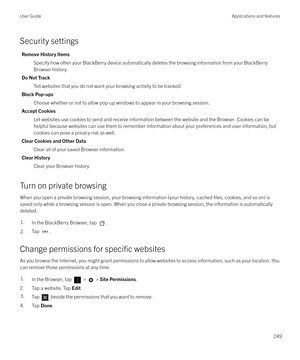 Page 249Security settings
Remove History ItemsSpecify how often your BlackBerry device automatically deletes the browsing information from your BlackBerry
Browser history.
Do Not Track Tell websites that you do not want your browsing activity to be tracked.
Block Pop-ups Choose whether or not to allow pop-up windows to appear in your browsing session.
Accept Cookies Let websites use cookies to send and receive information between the website and the Browser. Cookies can behelpful because websites can use them to...