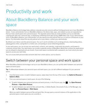 Page 258Productivity and work
About BlackBerry Balance and your work space BlackBerry Balance technology helps address corporate security concerns without limiting personal use of your BlackBerrydevice.  If your administrator turns on BlackBerry Balance, the device data, apps, and network access are separated so
that you have a work space and a personal space. The separate spaces help you avoid activities such as accidentally
copying work data into a personal app, or displaying 
confidential work data during a...