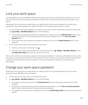 Page 259Lock your work spaceIf your BlackBerry device uses BlackBerry Balance technology to separate your work and personal activity, you can lockyour work space and continue to access personal 
files, personal apps, and personal data in the personal space on your
device.
Depending on the rules set by your administrator, you might be able to use the same password for your work space password and your device password. You might not be able to set a simple password to lock your device.
1. If you don