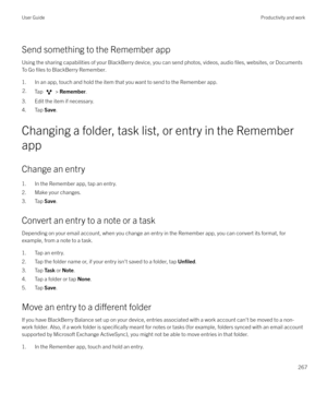 Page 267Send something to the Remember appUsing the sharing capabilities of your BlackBerry device, you can send photos, videos, audio 
files, websites, or Documents
To Go 
files to BlackBerry Remember.
1. In an app, touch and hold the item that you want to send to the Remember app.
2.Tap  >  Remember .
3. Edit the item if necessary.
4. Tap  Save.
Changing a folder, task list, or entry in the Remember
app
Change an entry
1. In the Remember app, tap an entry.
2. Make your changes.
3. Tap  Save.
Convert an entry...