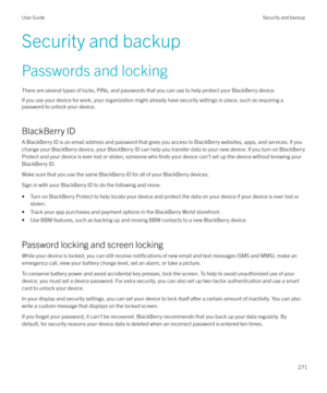 Page 271Security and backupPasswords and locking
There are several types of locks, PINs, and passwords that you can use to help protect your BlackBerry device. If you use your device for work, your organization might already have security settings in place, such as requiring apassword to unlock your device.
BlackBerry ID
A BlackBerry ID is an email address and password that gives you access to BlackBerry websites, apps, and services. If you
change your BlackBerry device, your BlackBerry ID can help you transfer...