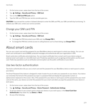 Page 2771. On the home screen, swipe down from the top of the screen.2.Tap  Settings  > Security and Privacy  > SIM Card .
3. Turn on the  SIM Card PIN Lock  switch.
4. Type the SIM card PIN that your service provider gave you.
CAUTION:  If you exceed the number of allowed attempts to enter the SIM card PIN, your SIM card will stop functioning. To
unblock your SIM card, contact your service provider.
Change your SIM card PIN
1. On the home screen, swipe down from the top of the screen.
2. Tap 
 Settings  >...