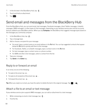 Page 681.In the list view in the BlackBerry Hub, tap .
2. Touch and hold an attachment.
3.Tap .
Send email and messages from the BlackBerry Hub
From the BlackBerry Hub, you can send email, text messages, Facebook messages, direct Twitter messages, LinkedIn messages, BBM messages, or other types of chat messages, depending on your wireless service plan and the accounts
that you added to your BlackBerry device. When you tap  Compose, the BlackBerry Hub suggests message types based on
the messages you commonly...