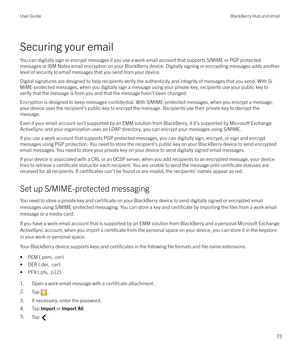 Page 73Securing your emailYou can digitally sign or encrypt messages if you use a work email account that supports S/MIME or PGP protectedmessages or IBM Notes email encryption on your BlackBerry device. Digitally signing or encrypting messages adds another
level of security to email messages that you send from your device.
Digital signatures are designed to help recipients verify the authenticity and integrity of messages that you send. With S/MIME-protected messages, when you digitally sign a message using...