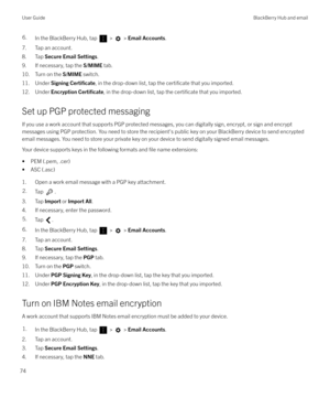 Page 746.In the BlackBerry Hub, tap  >  > Email Accounts .
7. Tap an account.
8. Tap  Secure Email Settings .
9. If necessary, tap the  S/MIME tab.
10. Turn on the  S/MIME switch.
11. Under  Signing 
Certi