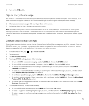 Page 755. Turn on the NNE switch.
Sign or encrypt a message You must use a work email account that supports IBM Notes mail encryption to send an encrypted email message, or an
email account that supports S/MIME or PGP protected messages to send a signed or encrypted email message.
1. When you compose a message, slide your 
finger down on the screen.
2. In the drop-down list, tap a signing or an encryption option.
Note:  If your BlackBerry device is associated with a CRL or an OCSP server, when you add...