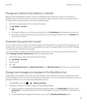 Page 81Change your default email address or calendarWhen you share something (for example, a picture or a website) by email or when you compose a new email, your
BlackBerry device sends the email from your default email address. When you add an event to your calendar or send a meeting invitation, your device adds the event to your default calendar.
1. On the home screen, swipe down from the top of the screen.
2.Tap   Settings  > Accounts .
3.
Tap .
