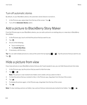 Page 104Turn off automatic stories
By default, on your BlackBerry device, the automatic stories feature is turned on.
1.In the Pictures app, swipe down from the top of the screen. Tap .
2.Turn off the Automatic Stories switch.
Add a picture to BlackBerry Story Maker
From the Pictures app on your BlackBerry device, you can add a picture to an existing story or a new story in BlackBerry 
Story Maker
.
1.In the Pictures app, touch and hold the picture that you want to use.
2.Tap .
3.Do one of the following:
