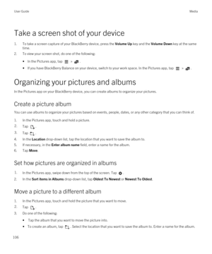 Page 106Take a screen shot of your device
1.To take a screen capture of your BlackBerry device, press the Volume Up key and the Volume Down key at the same 
time.
2.To view your screen shot, do one of the following:
