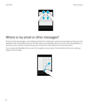 Page 12Where is my email or other messages?
All of your email, text messages, social networking notifications, missed calls, and voice mail messages can be found in the 
BlackBerry Hub. The BlackBerry Hub isn