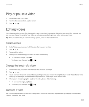 Page 113Play or pause a video
1.In the Videos app, tap a video.
2.To show the video controls, tap the screen.
3.Tap  or .
Editing videos
Using the video editor on your BlackBerry device, you can edit and improve the videos that you record. For example, you 
can crop and change the length of your video, as well as enhance the brightness, color, volume, and more.
Tip: When you edit a video, to see more editing options, swipe on the visible themes.
Rotate a video
1.In the Videos app, touch and hold the video that...