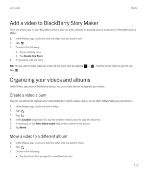 Page 115Add a video to BlackBerry Story Maker
From the Videos app on your BlackBerry device, you can add a video to an existing story or a new story in BlackBerry Story 
Maker
.
1.In the Videos app, touch and hold the video that you want to use.
2.Tap . 
3.Do one of the following:
