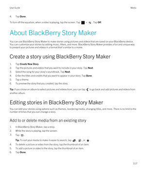 Page 1174.Tap Done.
To turn off the equalizer, when a video is playing, tap the screen. Tap  > . Tap Off.
About BlackBerry Story Maker
You can use BlackBerry Story Maker to make stories using pictures and videos that are saved on your BlackBerry device. 
You can customize your stories by adding music, filters, and more. 
BlackBerry Story Maker provides a fun and unique way 
to present your pictures and videos in a format that