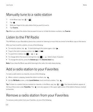 Page 122Manually tune to a radio station
1.In the Music app, tap  > .2.Tap .
3.Slide your finger to the radio station that you want to tune to.
4.Tap Tune to.
Tip: When you select the station that you want to tune to, to hide the station numbers, tap Tune to.
Listen to the FM Radio
The FM Radio on your BlackBerry device has controls for listening to music that are similar to the Music app on the device.
After you have tuned to a station, do any of the following:
