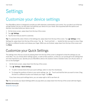 Page 124Settings
Customize your device settings
Your BlackBerry device is designed to provide you with extensive customization and control. You can take it out of the box 
and get started, but you can also tailor and optimize your device for your needs. Get acquainted with the options and 
discover more about what your device can do.
1.On the home screen, swipe down from the top of the screen.
2.Tap  Settings.
3.Tap the item that you want to customize.
Tip: To customize the order of items in the Settings list,...