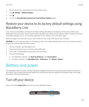 Page 1291.On the home screen, swipe down from the top of the screen.2.Tap  Settings > Software Updates.3.Tap .
4.Turn on the Automatically download and install Software Updates switch.
Restore your device to its factory default settings using 
BlackBerry Link
If you restore your BlackBerry 10 device to its default settings, BlackBerry Link deletes all of the data and third-party 
applications from your device. Any IT policies that are applied to your device are also deleted. After you restore your device 
to its...