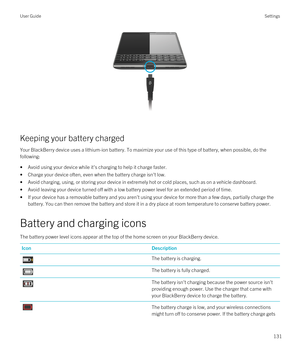 Page 131 
Keeping your battery charged
Your BlackBerry device uses a lithium-ion battery. To maximize your use of this type of battery, when possible, do the 
following:
