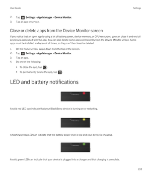 Page 1332.Tap  Settings > App Manager > Device Monitor.
3.Tap an app or service.
Close or delete apps from the Device Monitor screen
If you notice that an open app is using a lot of battery power, device memory, or CPU resources, you can close it and end all 
processes associated with the app. You can also delete some apps permanently from the Device Monitor screen. Some  apps must be installed and open at all times, so they can