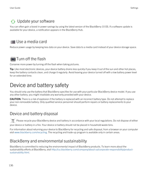 Page 136 Update your software
You can often gain a boost in power savings by using the latest version of the BlackBerry 10 OS. If a software update is 
available for your device, a notification appears in the 
BlackBerry Hub.
Use a media card
Reduce power usage by keeping less data on your device. Save data to a media card instead of your device storage space.
Turn off the flash
Conserve more power by turning off the flash when taking pictures.
Tip: Like most electronic devices, your device battery drains less...