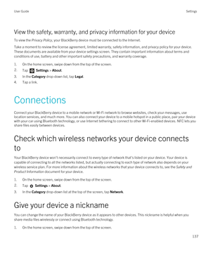 Page 137View the safety, warranty, and privacy information for your device
To view the Privacy Policy, your BlackBerry device must be connected to the Internet.
Take a moment to review the license agreement, limited warranty, safety information, and privacy policy for your device. These documents are available from your device settings screen. They contain important information about terms and 
conditions of use, battery and other important safety precautions, and warranty coverage.
1.On the home screen, swipe...