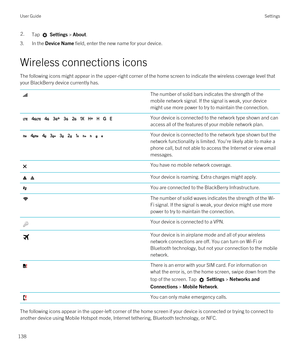 Page 1382.Tap  Settings > About.
3.In the Device Name field, enter the new name for your device.
Wireless connections icons
The following icons might appear in the upper-right corner of the home screen to indicate the wireless coverage level that 
your 
BlackBerry device currently has.
The number of solid bars indicates the strength of the 
mobile network signal. If the signal is weak, your device 
might use more power to try to maintain the connection.          Your device is connected to the network type shown...