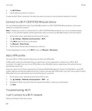 Page 1484.Tap Wi-Fi Direct.
5.Tap the device you want to connect to.
To open the Wi-Fi Direct connection, the device you want to connect to must accept the invitation to connect.
Connect to a Wi-Fi CERTIFIED Miracast device
You can wirelessly display the screen of your BlackBerry device on a Wi-Fi CERTIFIED Miracast device, such as your 
television or a boardroom projector.
Note: To display your screen on a device that isn