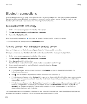 Page 150Bluetooth connections
Bluetooth wireless technology allows you to create a direct connection between your BlackBerry device and another 
Bluetooth enabled device. Bluetooth connections are commonly used for actions such as playing the music on your 
BlackBerry device through a separate speaker or making calls from a headset.
Turn on Bluetooth technology
1.On the home screen, swipe down from the top of the screen.
2.Tap  Settings > Networks and Connections > Bluetooth.
3.Turn on the Bluetooth switch.
When...